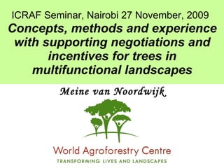 ICRAF Seminar, Nairobi 27 November, 2009   Concepts, methods and experience with supporting negotiations and incentives for trees in multifunctional landscapes Meine van Noordwijk 