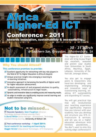 Africa
   Higher-Ed ICT
   Conference - 2011
   towards innovation, sustainability & accessibility...

                                                                         30 - 31 March
                             @ Southern Sun, Grayston, Johannesburg, SA
                                                                                              -



Why You should Attend?                                              from Universities in South
This conference promises to provide:
    Excellent opportunity for networking with key role players in                             -


                                                                    You also get to engage


                                                                    implementing     emerging

                                                                                              -



                                                                    You will get practical tips
                                                                    that will revolutionize
                                                                    your teaching experience
 Not to be missed...                                                how you interact with your
   Keynote Speakers: Sean Faughnan (Director –
                                                                                              -
   David White
                         University of Oxford- UK

    Post-conference workshop - 1 April 2011:
 Social media101 for teaching and learning by
 Maggie Verster
 