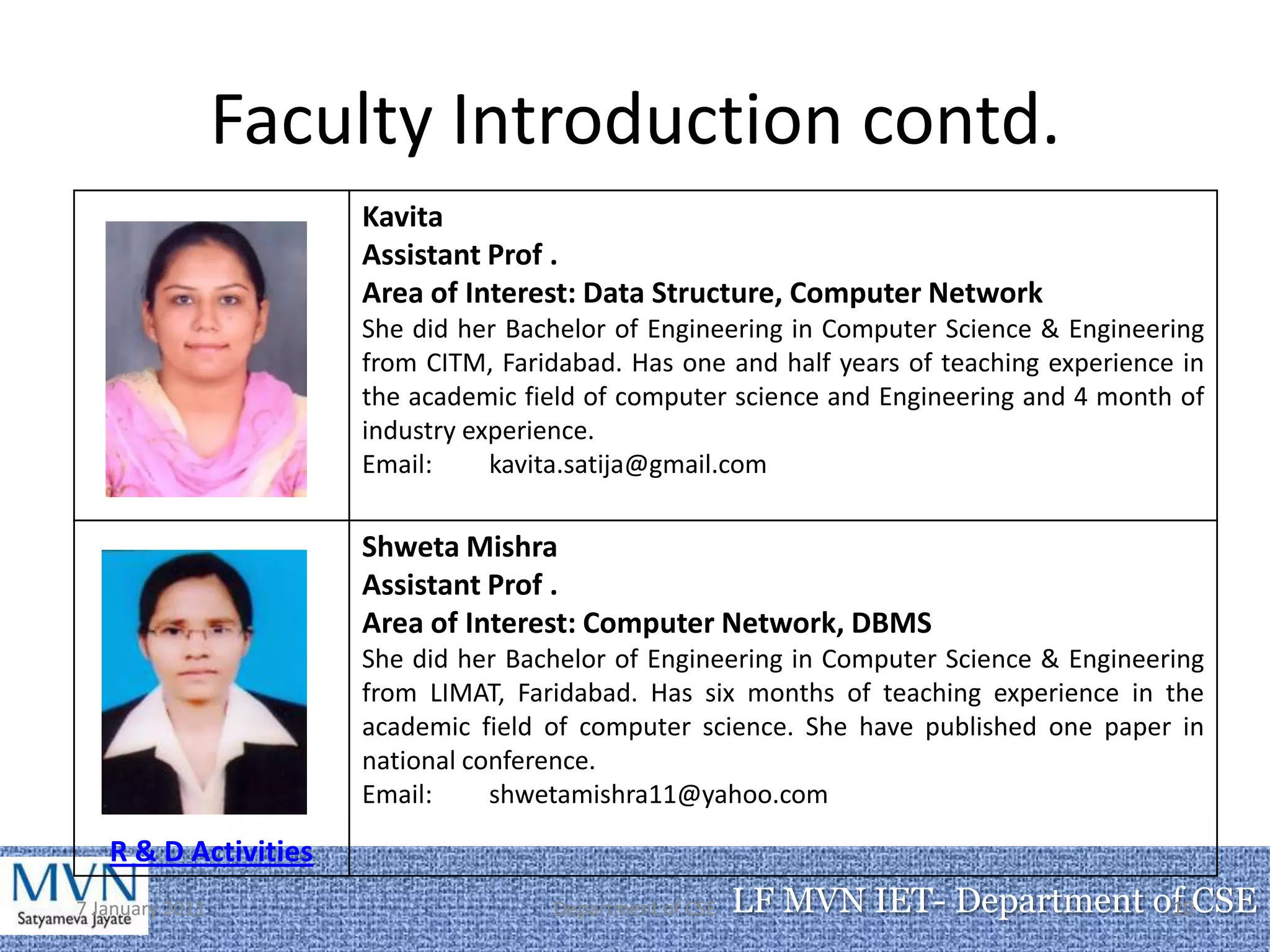 Faculty Introduction contd.
                      Kavita
                      Assistant Prof .
                      Area of Interest: Data Structure, Computer Network
                      She did her Bachelor of Engineering in Computer Science & Engineering
                      from CITM, Faridabad. Has one and half years of teaching experience in
                      the academic field of computer science and Engineering and 4 month of
                      industry experience.
                      Email:     kavita.satija@gmail.com

                      Shweta Mishra
                      Assistant Prof .
                      Area of Interest: Computer Network, DBMS
                      She did her Bachelor of Engineering in Computer Science & Engineering
                      from LIMAT, Faridabad. Has six months of teaching experience in the
                      academic field of computer science. She have published one paper in
                      national conference.
                      Email:     shwetamishra11@yahoo.com

   R & D Activities
7 January 2011                       Department of CSE   LF MVN IET- Department of CSE
                                                                                 10
 