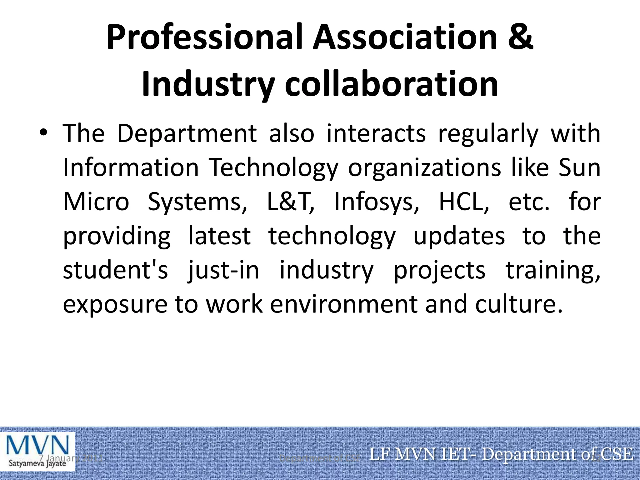 Professional Association &
                   Industry collaboration
• The Department also interacts regularly with
  Information Technology organizations like Sun
  Micro Systems, L&T, Infosys, HCL, etc. for
  providing latest technology updates to the
  student's just-in industry projects training,
  exposure to work environment and culture.




7 January 2011             Department of CSE   LF MVN IET- Department of CSE
                                                                       12
 