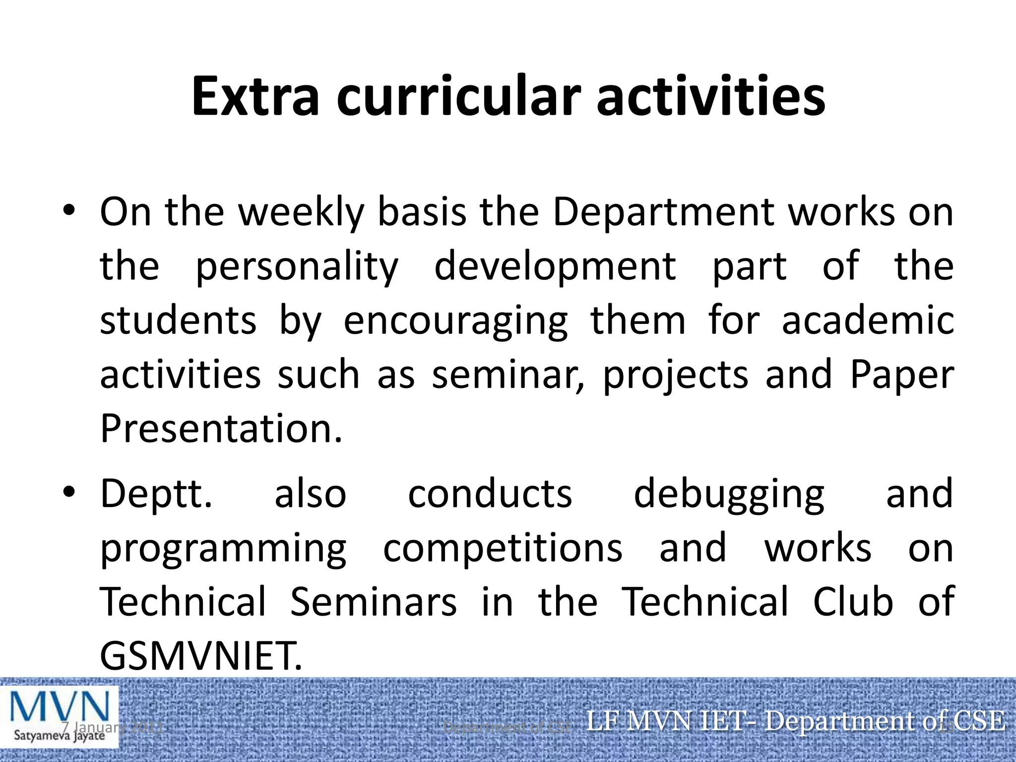 Extra curricular activities
• On the weekly basis the Department works on
  the personality development part of the
  students by encouraging them for academic
  activities such as seminar, projects and Paper
  Presentation.
• Deptt. also conducts debugging and
  programming competitions and works on
  Technical Seminars in the Technical Club of
  GSMVNIET.
7 January 2011             Department of CSE   LF MVN IET- Department of CSE
                                                                       13
 