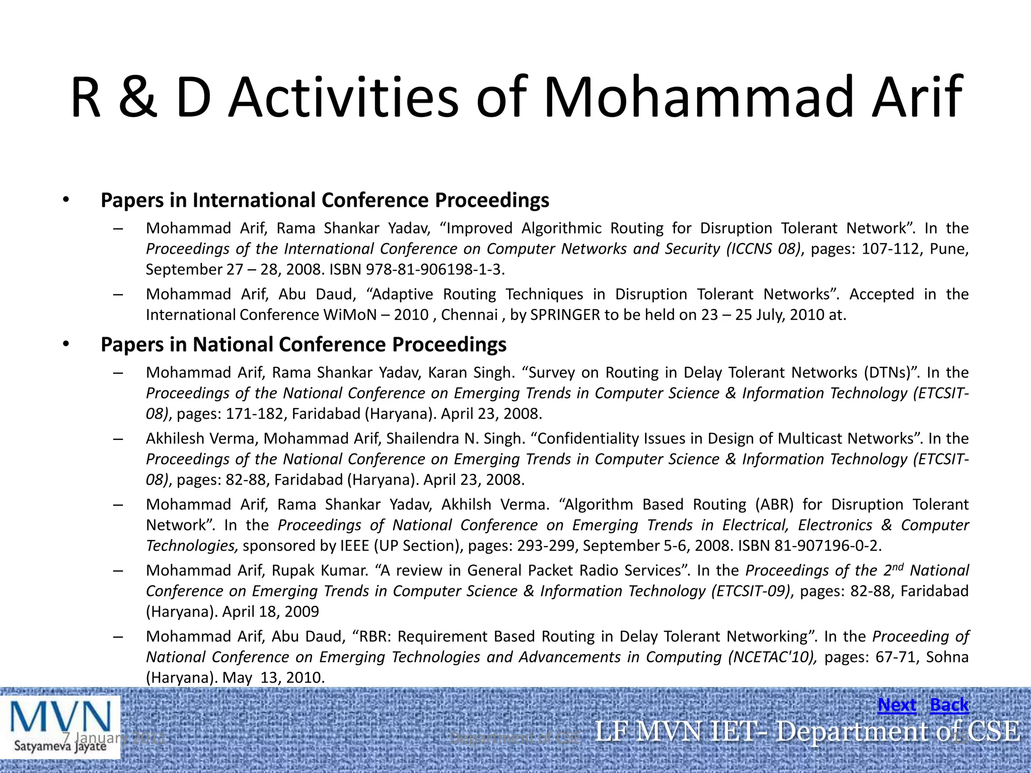 R & D Activities of Mohammad Arif
•    Papers in International Conference Proceedings
      –    Mohammad Arif, Rama Shankar Yadav, “Improved Algorithmic Routing for Disruption Tolerant Network”. In the
           Proceedings of the International Conference on Computer Networks and Security (ICCNS 08), pages: 107-112, Pune,
           September 27 – 28, 2008. ISBN 978-81-906198-1-3.
      –    Mohammad Arif, Abu Daud, “Adaptive Routing Techniques in Disruption Tolerant Networks”. Accepted in the
           International Conference WiMoN – 2010 , Chennai , by SPRINGER to be held on 23 – 25 July, 2010 at.
•    Papers in National Conference Proceedings
      –    Mohammad Arif, Rama Shankar Yadav, Karan Singh. “Survey on Routing in Delay Tolerant Networks (DTNs)”. In the
           Proceedings of the National Conference on Emerging Trends in Computer Science & Information Technology (ETCSIT-
           08), pages: 171-182, Faridabad (Haryana). April 23, 2008.
      –    Akhilesh Verma, Mohammad Arif, Shailendra N. Singh. “Confidentiality Issues in Design of Multicast Networks”. In the
           Proceedings of the National Conference on Emerging Trends in Computer Science & Information Technology (ETCSIT-
           08), pages: 82-88, Faridabad (Haryana). April 23, 2008.
      –    Mohammad Arif, Rama Shankar Yadav, Akhilsh Verma. “Algorithm Based Routing (ABR) for Disruption Tolerant
           Network”. In the Proceedings of National Conference on Emerging Trends in Electrical, Electronics & Computer
           Technologies, sponsored by IEEE (UP Section), pages: 293-299, September 5-6, 2008. ISBN 81-907196-0-2.
      –    Mohammad Arif, Rupak Kumar. “A review in General Packet Radio Services”. In the Proceedings of the 2nd National
           Conference on Emerging Trends in Computer Science & Information Technology (ETCSIT-09), pages: 82-88, Faridabad
           (Haryana). April 18, 2009
      –    Mohammad Arif, Abu Daud, “RBR: Requirement Based Routing in Delay Tolerant Networking”. In the Proceeding of
           National Conference on Emerging Technologies and Advancements in Computing (NCETAC'10), pages: 67-71, Sohna
           (Haryana). May 13, 2010.
                                                                                                                  Next Back
7 January 2011                                       Department of CSE    LF MVN IET- Department of CSE
                                                                                                  15
 