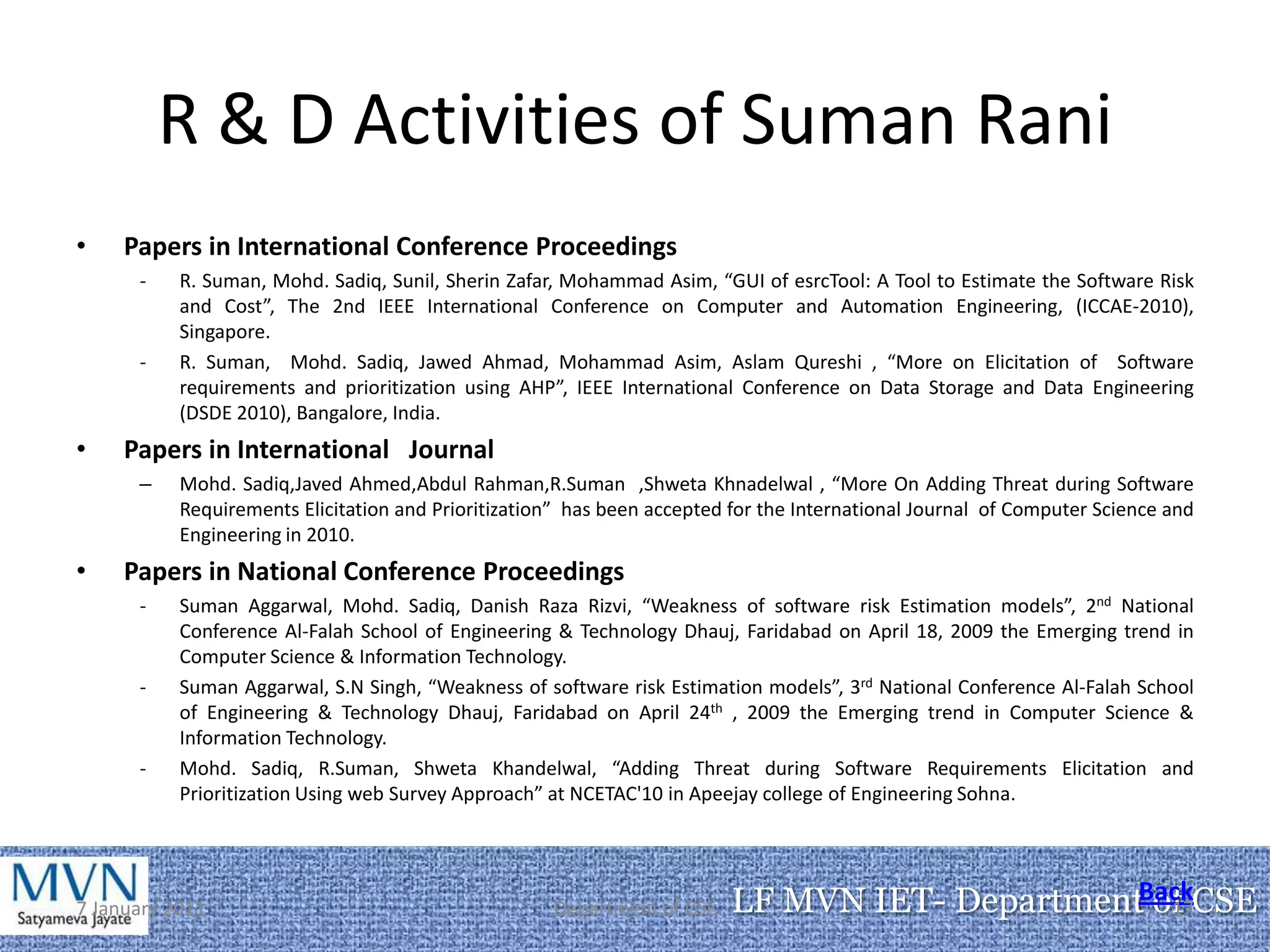 R & D Activities of Suman Rani
•    Papers in International Conference Proceedings
      -    R. Suman, Mohd. Sadiq, Sunil, Sherin Zafar, Mohammad Asim, “GUI of esrcTool: A Tool to Estimate the Software Risk
           and Cost”, The 2nd IEEE International Conference on Computer and Automation Engineering, (ICCAE-2010),
           Singapore.
      -    R. Suman, Mohd. Sadiq, Jawed Ahmad, Mohammad Asim, Aslam Qureshi , “More on Elicitation of Software
           requirements and prioritization using AHP”, IEEE International Conference on Data Storage and Data Engineering
           (DSDE 2010), Bangalore, India.
•    Papers in International Journal
      –    Mohd. Sadiq,Javed Ahmed,Abdul Rahman,R.Suman ,Shweta Khnadelwal , “More On Adding Threat during Software
           Requirements Elicitation and Prioritization” has been accepted for the International Journal of Computer Science and
           Engineering in 2010.
•    Papers in National Conference Proceedings
      -    Suman Aggarwal, Mohd. Sadiq, Danish Raza Rizvi, “Weakness of software risk Estimation models”, 2nd National
           Conference Al-Falah School of Engineering & Technology Dhauj, Faridabad on April 18, 2009 the Emerging trend in
           Computer Science & Information Technology.
      -    Suman Aggarwal, S.N Singh, “Weakness of software risk Estimation models”, 3rd National Conference Al-Falah School
           of Engineering & Technology Dhauj, Faridabad on April 24th , 2009 the Emerging trend in Computer Science &
           Information Technology.
      -    Mohd. Sadiq, R.Suman, Shweta Khandelwal, “Adding Threat during Software Requirements Elicitation and
           Prioritization Using web Survey Approach” at NCETAC'10 in Apeejay college of Engineering Sohna.




7 January 2011                                       Department of CSE    LF MVN IET- DepartmentBackCSE
                                                                                                 of
                                                                                                  17
 