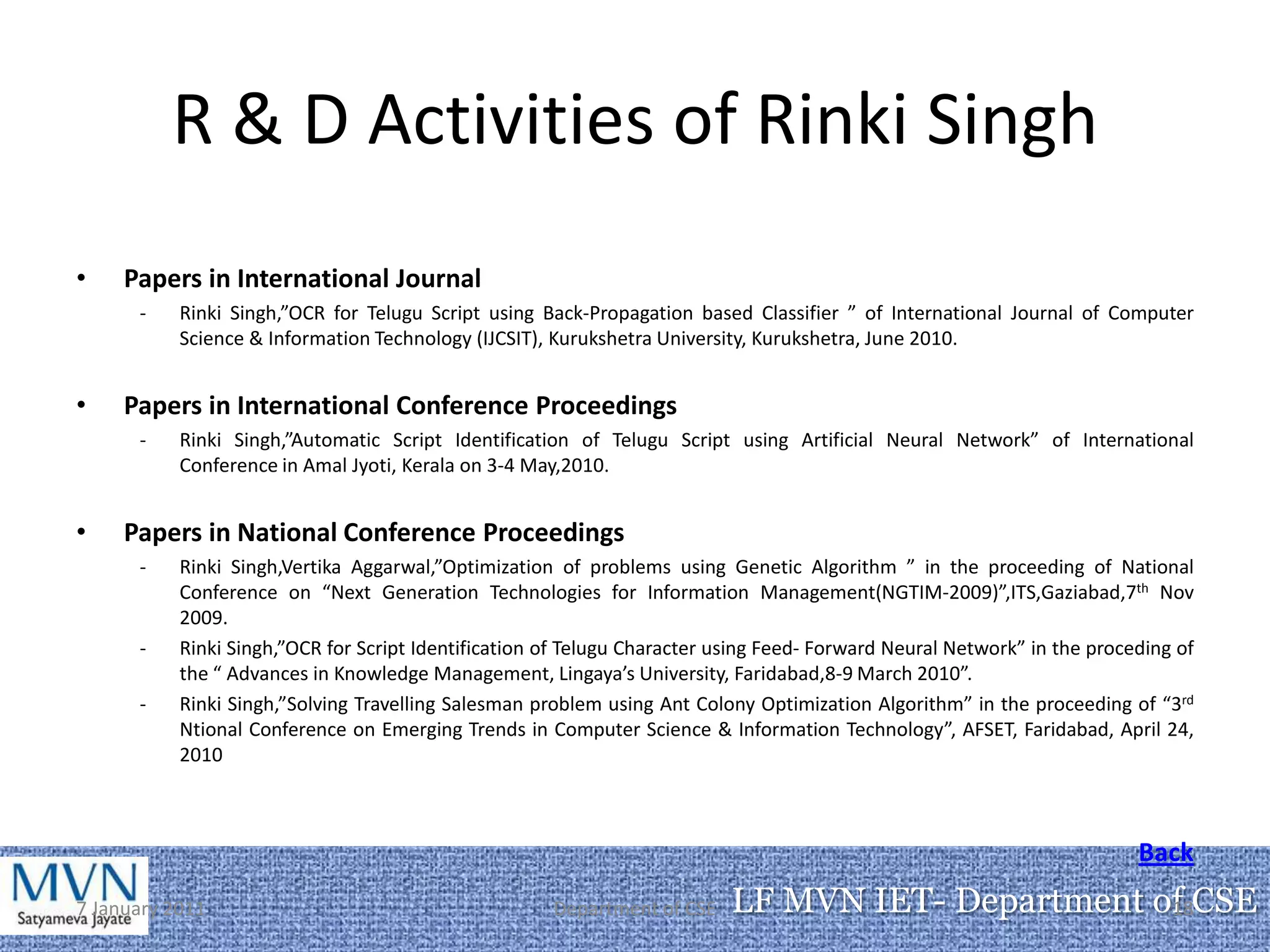 R & D Activities of Rinki Singh
•    Papers in International Journal
      -    Rinki Singh,”OCR for Telugu Script using Back-Propagation based Classifier ” of International Journal of Computer
           Science & Information Technology (IJCSIT), Kurukshetra University, Kurukshetra, June 2010.


•    Papers in International Conference Proceedings
      -    Rinki Singh,”Automatic Script Identification of Telugu Script using Artificial Neural Network” of International
           Conference in Amal Jyoti, Kerala on 3-4 May,2010.


•    Papers in National Conference Proceedings
      -    Rinki Singh,Vertika Aggarwal,”Optimization of problems using Genetic Algorithm ” in the proceeding of National
           Conference on “Next Generation Technologies for Information Management(NGTIM-2009)”,ITS,Gaziabad,7th Nov
           2009.
      -    Rinki Singh,”OCR for Script Identification of Telugu Character using Feed- Forward Neural Network” in the proceding of
           the “ Advances in Knowledge Management, Lingaya’s University, Faridabad,8-9 March 2010”.
      -    Rinki Singh,”Solving Travelling Salesman problem using Ant Colony Optimization Algorithm” in the proceeding of “3rd
           Ntional Conference on Emerging Trends in Computer Science & Information Technology”, AFSET, Faridabad, April 24,
           2010



                                                                                                                          Back
7 January 2011                                        Department of CSE    LF MVN IET- Department of CSE
                                                                                                   18
 