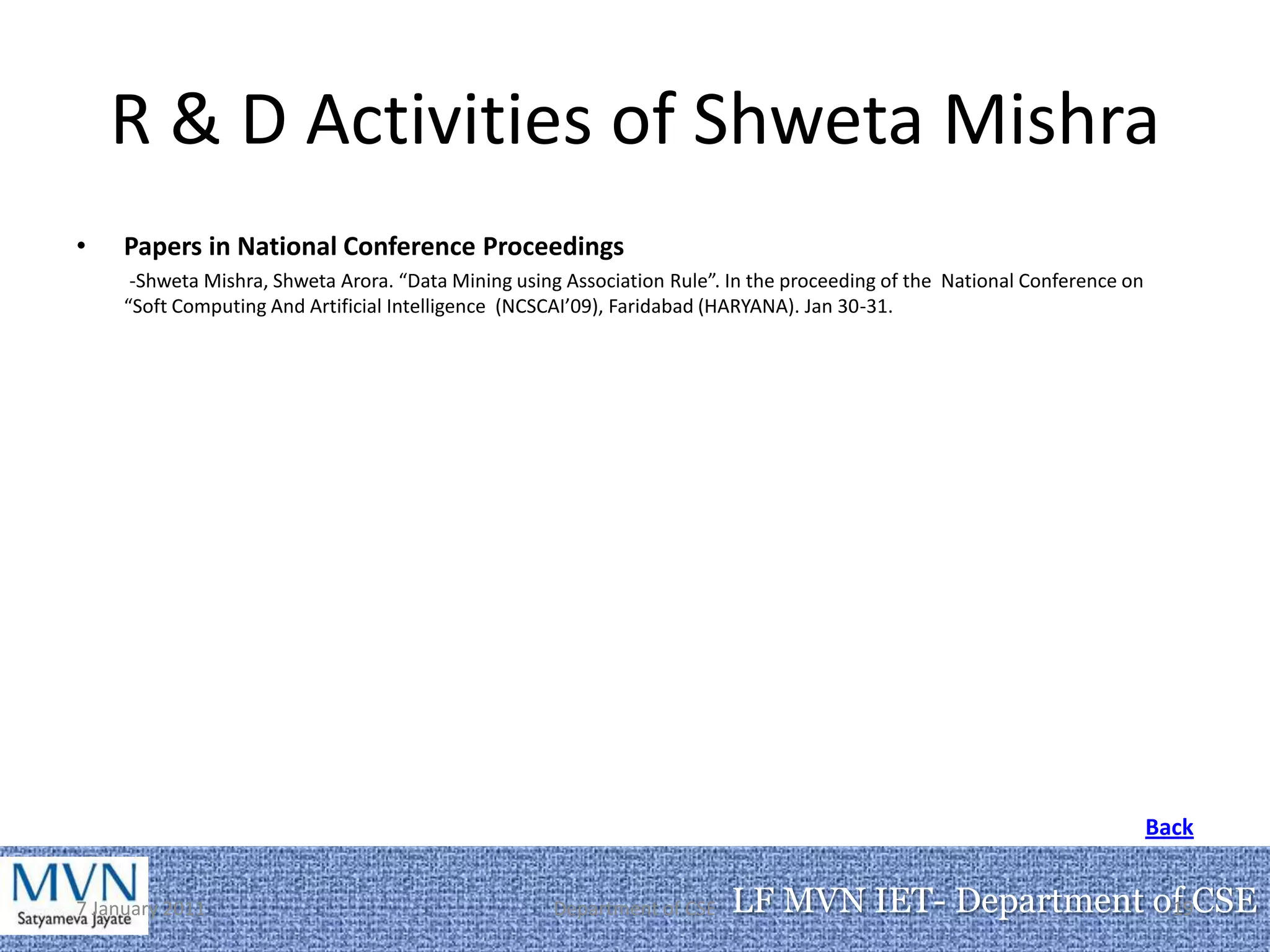 R & D Activities of Shweta Mishra
•    Papers in National Conference Proceedings
      -Shweta Mishra, Shweta Arora. “Data Mining using Association Rule”. In the proceeding of the National Conference on
     “Soft Computing And Artificial Intelligence (NCSCAI’09), Faridabad (HARYANA). Jan 30-31.




                                                                                                                            Back


7 January 2011                                       Department of CSE    LF MVN IET- Department of CSE
                                                                                                  19
 
