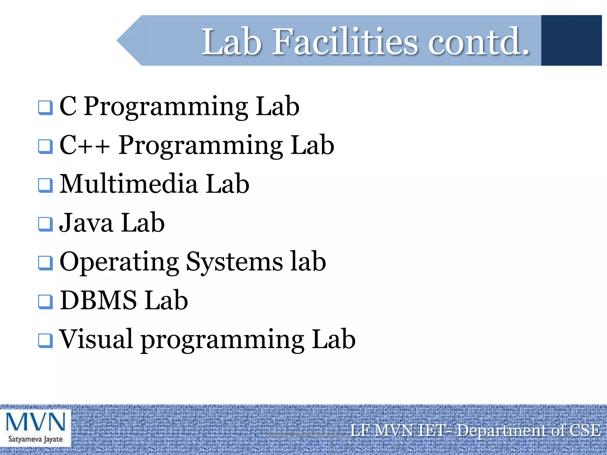 Lab Facilities contd.
C  Programming Lab
 C++ Programming Lab
 Multimedia Lab
 Java Lab
 Operating Systems lab
 DBMS Lab
 Visual programming Lab



                 Department of CSE   LF MVN IET- Department of5CSE
 