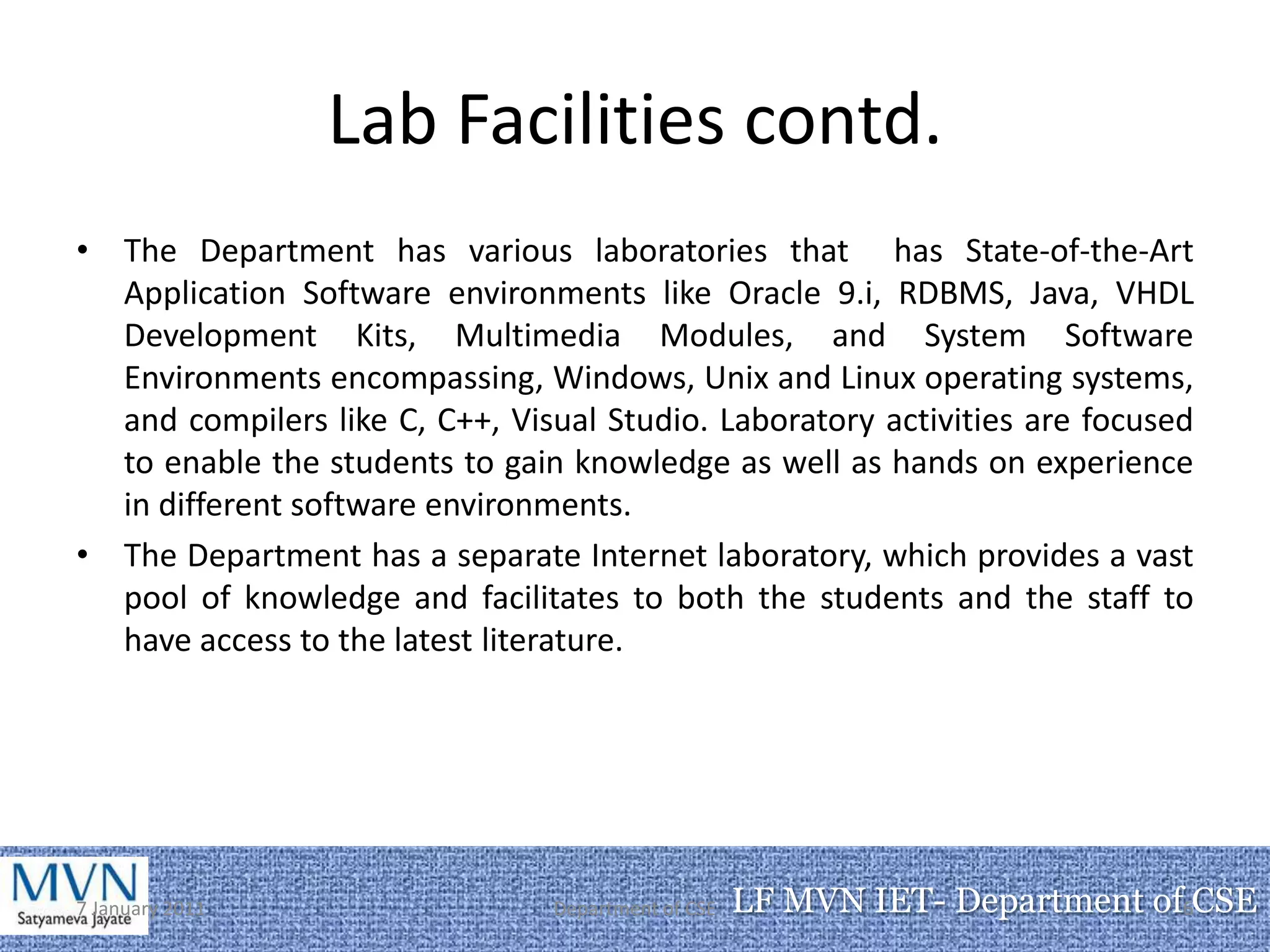 Lab Facilities contd.
• The Department has various laboratories that has State-of-the-Art
  Application Software environments like Oracle 9.i, RDBMS, Java, VHDL
  Development Kits, Multimedia Modules, and System Software
  Environments encompassing, Windows, Unix and Linux operating systems,
  and compilers like C, C++, Visual Studio. Laboratory activities are focused
  to enable the students to gain knowledge as well as hands on experience
  in different software environments.
• The Department has a separate Internet laboratory, which provides a vast
  pool of knowledge and facilitates to both the students and the staff to
  have access to the latest literature.




7 January 2011                  Department of CSE   LF MVN IET- Department of6CSE
 