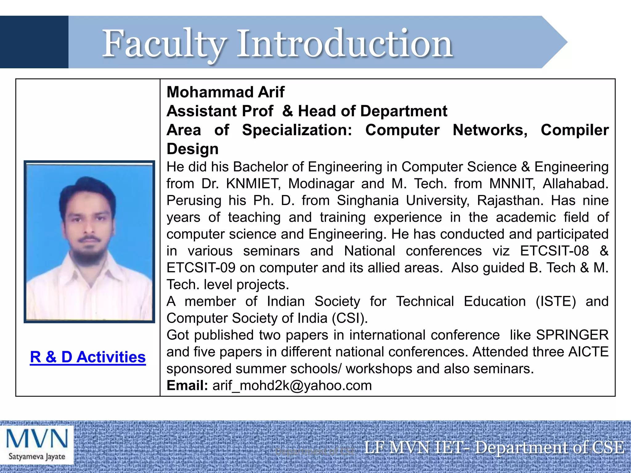 Faculty Introduction
                   Mohammad Arif
                   Assistant Prof & Head of Department
                   Area of Specialization: Computer Networks, Compiler
                   Design
                   He did his Bachelor of Engineering in Computer Science & Engineering
                   from Dr. KNMIET, Modinagar and M. Tech. from MNNIT, Allahabad.
                   Perusing his Ph. D. from Singhania University, Rajasthan. Has nine
                   years of teaching and training experience in the academic field of
                   computer science and Engineering. He has conducted and participated
                   in various seminars and National conferences viz ETCSIT-08 &
                   ETCSIT-09 on computer and its allied areas. Also guided B. Tech & M.
                   Tech. level projects.
                   A member of Indian Society for Technical Education (ISTE) and
                   Computer Society of India (CSI).
                   Got published two papers in international conference like SPRINGER
R & D Activities   and five papers in different national conferences. Attended three AICTE
                   sponsored summer schools/ workshops and also seminars.
                   Email: arif_mohd2k@yahoo.com



                                    Department of CSE   LF MVN IET- Department of7CSE
 
