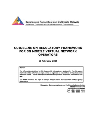 GUIDELINE ON REGULATORY FRAMEWORK
FOR 3G MOBILE VIRTUAL NETWORK
OPERATORS
16 February 2005
Notice:
The information contained in this document is intended as a guide only. For this reason
it should not be relied on as legal advice or regarded as a substitute for legal advice in
individual cases. Parties should still refer to the legislative provisions contained in the
law.
The MCMC reserves the right to change and/or amend this document without giving
prior notice.
Malaysian Communications and Multimedia Commission
63000 CYBERJAYA
Selangor Darul Ehsan
Tel: +60 3-8688 8000
Fax: +60 3-8688 1000
 