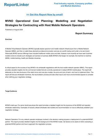 Find Industry reports, Company profiles
ReportLinker                                                                                                     and Market Statistics



                                              >> Get this Report Now by email!

MVNO Operational Cost Planning: Modelling and Negotiation
Strategies for Contracting with Host Mobile Network Operators
Published on August 2009

                                                                                                                               Report Summary

Overview




A Mobile Virtual Network Operator (MVNO) typically leases spectrum and mobile network infrastructure from a Mobile Network
Operator (MNO), and then on sells these elements as telecommunication services at a profit markup and under a its own brand.
Historically MVNO service offerings have included traditional mobile voice and data, however more recently we have seen business
models evolve to include such strategies as business to business (B2B) MVNO's that target, for example, the machine to machine
(M2M), mobile banking, health and lifestyle industries.




A critical aspect to the success of any MVNO is its wholesale negotiations with the host mobile network operator (MNO). This report
provides valuable insights into the commercial models that are currently operational in today's MVNO market place. The report will
elaborate on the rate structures of the retail minus and cost plus models, the pros and cons of each, and how to implement them. The
report will discuss wholesale incentives, the reconciliation process and also what macro and micro environmental aspects to consider
when defining your negotiation strategy.




Target Audience




MVNO's start-ups: For senior level executives this report provides a detailed insight into the dynamics of the MVNO and operator
wholesale relationship. Examples of industry utilized wholesale rate models and recommendation on how to effectively establish your
negotiation strategy.




Network Operators: For any network operator employee involved in the decision making process or deployment of a potential MVNO
partner. This report provides detailed insights into the background of the MVNO model, risk factors to be aware of when evaluating a
potential MVNO partner and how to approach the negotiation process.




MVNO Operational Cost Planning: Modelling and Negotiation Strategies for Contracting with Host Mobile Network Operators                     Page 1/5
 