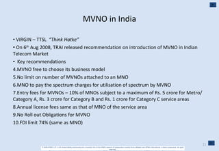 MVNO in India VIRGIN – TTSL  “Think Hatke” On 6 th  Aug 2008, TRAI released recommendation on introduction of MVNO in Indian Telecom Market Key recommendations MVNO free to choose its business model No limit on number of MVNOs attached to an MNO MNO to pay the spectrum charges for utilisation of spectrum by MVNO Entry fees for MVNOs – 10% of MNOs subject to a maximum of Rs. 5 crore for Metro/ Category A, Rs. 3 crore for Category B and Rs. 1 crore for Category C service areas Annual license fees same as that of MNO of the service area No Roll out Obligations for MVNO FDI limit 74% (same as MNO) 