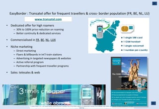 EasyBorder : Transatel offer for frequent travellers & cross- border population (FR, BE, NL, LU) Dedicated offer for high roamers 30% to 100% price reduction on roaming Better continuity & dedicated services Commercialised in  FR ,  BE ,  NL ,  LUX Niche marketing Direct marketing Flyers & billboards in int’l train stations Advertising in targeted newspapers & websites Active referral program Partnership with frequent traveller programs Sales: telesales & web www.transatel.com 