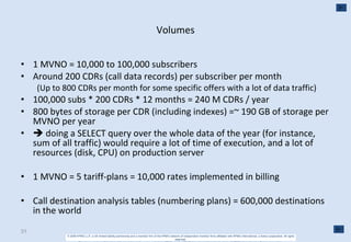 Volumes 1 MVNO = 10,000 to 100,000 subscribers Around 200 CDRs (call data records) per subscriber per month (Up to 800 CDRs per month for some specific offers with a lot of data traffic) 100,000 subs * 200 CDRs * 12 months = 240 M CDRs / year 800 bytes of storage per CDR (including indexes) =~ 190 GB of storage per MVNO per year    doing a SELECT query over the whole data of the year (for instance, sum of all traffic) would require a lot of time of execution, and a lot of resources (disk, CPU) on production server 1 MVNO = 5 tariff-plans = 10,000 rates implemented in billing Call destination analysis tables (numbering plans) = 600,000 destinations in the world 