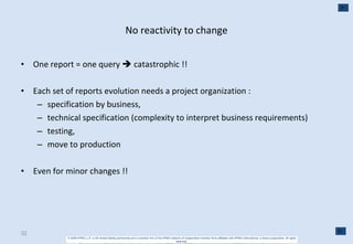 No reactivity to change One report = one query    catastrophic !! Each set of reports evolution needs a project organization : specification by business,  technical specification (complexity to interpret business requirements) testing,  move to production Even for minor changes !! 