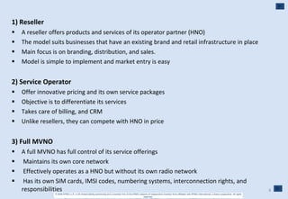 1) Reseller  A reseller offers products and services of its operator partner (HNO)  The model suits businesses that have an existing brand and retail infrastructure in place  Main focus is on branding, distribution, and sales.  Model is simple to implement and market entry is easy  2) Service Operator  Offer innovative pricing and its own service packages  Objective is to differentiate its services  Takes care of billing, and CRM  Unlike resellers, they can compete with HNO in price  3) Full MVNO  A full MVNO has full control of its service offerings  Maintains its own core network  Effectively operates as a HNO but without its own radio network  Has its own SIM cards, IMSI codes, numbering systems, interconnection rights, and  responsibilities  