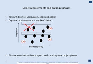 Select requirements and organize phases Talk with business users, again, again and again ! Organize requirements in a matrix of choice :  Eliminate complex and non-urgent needs, and organize project phases complexity business priority P1 P2 P3 