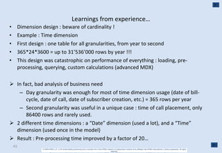 Learnings from experience… Dimension design : beware of cardinality ! Example : Time dimension First design : one table for all granularities, from year to second 365*24*3600 = up to 31’536’000 rows by year !!! This design was catastrophic on performance of everything : loading, pre-processing, querying, custom calculations (advanced MDX) In fact, bad analysis of business need Day granularity was enough for most of time dimension usage (date of bill-cycle, date of call, date of subscriber creation, etc.) = 365 rows per year Second granularity was useful in a unique case : time of call placement, only 86400 rows and rarely used. 2 different time dimensions : a “Date” dimension (used a lot), and a “Time” dimension (used once in the model) Result : Pre-processing time improved by a factor of 20… 