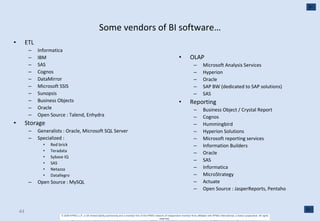 Some vendors of BI software… ETL Informatica IBM SAS Cognos DataMirror Microsoft SSIS Sunopsis  Business Objects Oracle Open Source : Talend, Enhydra Storage Generalists : Oracle, Microsoft SQL Server Specialized : Red brick Teradata Sybase IQ SAS Netazza Datallegro Open Source : MySQL OLAP Microsoft Analysis Services Hyperion Oracle SAP BW (dedicated to SAP solutions) SAS Reporting Business Object / Crystal Report Cognos Hummingbird Hyperion Solutions Microsoft reporting services Information Builders Oracle SAS Informatica MicroStrategy Actuate Open Source : JasperReports, Pentaho 