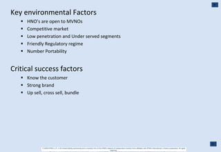 Key environmental Factors HNO’s are open to MVNOs Competitive market Low penetration and Under served segments Friendly Regulatory regime Number Portability Critical success factors Know the customer Strong brand Up sell, cross sell, bundle 