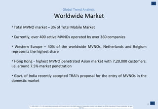 Global Trend Analysis   Worldwide Market Total MVNO market – 3% of Total Mobile Market Currently, over 400 active MVNOs operated by over 360 companies Western Europe – 40% of the worldwide MVNOs, Netherlands and Belgium represents the highest share Hong Kong - highest MVNO penetrated Asian market with 7,20,000 customers, i.e. around 7.5% market penetration Govt. of India recently accepted TRAI's proposal for the entry of MVNOs in the domestic market 