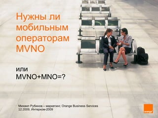 Нужны ли  мобильным  операторам  MVNO или  MVNO+MNO = ? Михаил Рубинов  –  маркетинг,  Orange Business Services   12.2009,  Интерком-2009 