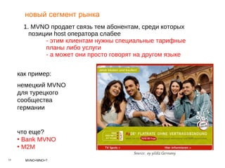 новый сегмент рынка 1.  MVNO  продает связь тем абонентам, среди которых позиции  host  оператора слабее - этим клиентам нужны специальные тарифные  планы либо услуги - а может они просто говорят на другом языке как пример : немецкий  MVNO  для турецкого сообщества германии что еще? Bank MVNO M2M 