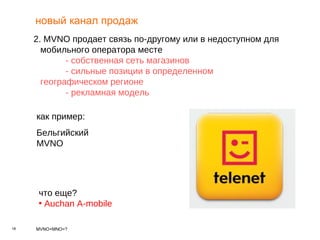новый канал продаж 2.  MVNO  продает связь по-другому или в недоступном для мобильного оператора месте - собственная сеть магазинов - сильные позиции в определенном  географическом регионе - рекламная модель   как пример : Бельгийский  MVNO что еще? Auchan A-mobile 