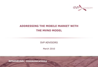 ADDRESSING THE MOBILE MARKET WITH
                  THE MVNO MODEL



                     SVP ADVISORS

                       March 2010




RETHINKING│ COMMUNICATIONS
 