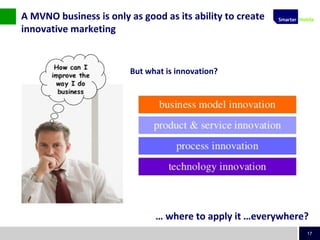 17
But what is innovation?
A MVNO business is only as good as its ability to create
innovative marketing
… where to apply it …everywhere?
 