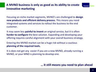 29
Focusing on niche market segments, MVNO’s are challenged to design
new products and efficient delivery process. This means you need
integrated systems and services to rollout the business to the end
customer.
It may seem less painful to invent an original service, but it is often
harder to configure the best solution. Expanding and developing your
offering requires careful alignment with your overall business strategy.
Entering the MVNO market can be a huge risk without a cautious
planning of the required tools.
It is does not get any easier if you are a new MVNO, already running a
MVNO, or your MNO is planning to develop one.
A MVNO business is only as good as its ability to create
innovative marketing
… it still means you need to plan ahead
 