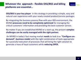 30
OSS/BSS is your key player in this strategy in providing a simple, easy and
natural user experience with your newly created product/service packages.
By integrating the business process flow with your BSS environment, the
MVNO processes need to be completely optimized for managing the
critical customers' information and providing the best customer service.
No matter if you are established MVNO or a start-up, the present complex
challenges can be easily managed with the right partner.
An MVNO in today's fast moving market needs to look to a “Configure on-
demand”, business model with the right combination of tools appropriate
for successful execution of processes that will bring the right solution to
generate a mass of loyal customers while reducing OPEX.
Whatever the approach - flexible OSS/BSS and billing
platforms are essential…
 