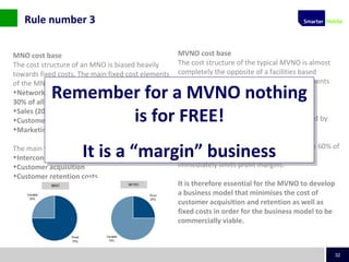 32
MNO cost base
The cost structure of an MNO is biased heavily
towards fixed costs. The main fixed cost elements
of the MNO are:
•Network operations and maintenance (typically
30% of all fixed costs)
•Sales (20%)
•Customer service and billing (15%)
•Marketing and communications (10-15%)
The main variable cost elements for the MNO are:
•Interconnect costs
•Customer acquisition
•Customer retention costs
MVNO cost base
The cost structure of the typical MVNO is almost
completely the opposite of a facilities based
network operator. The main fixed cost elements
are relatively small and comprise:
•Customer care and billing
•Sales, marketing and communications
The variable cost proportions are dominated by
wholesale airtime costs as well as customer
acquisition.
Wholesale costs can often represent 50% to 60% of
a typical MVNO’s operating costs which
immediately limits profit margins.
It is therefore essential for the MVNO to develop
a business model that minimises the cost of
customer acquisition and retention as well as
fixed costs in order for the business model to be
commercially viable.
Remember for a MVNO nothing
is for FREE!
It is a “margin” business
Remember for a MVNO nothing
is for FREE!
It is a “margin” business
Rule number 3
 
