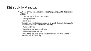 Kid rock MV notes
• Who do you think Kid Rock is targeting with his music
videos?
• Stereotypical American rockers
• Straight Males
• Rock fans
You can see the broader purpose at work through the way he
presents himself – what is his brand?
• Wild and free
• Loud and out there redneck
• Plays into stereotypes
Shots were fast and quite abrasive which fits with the fast-
paced style of the song
 