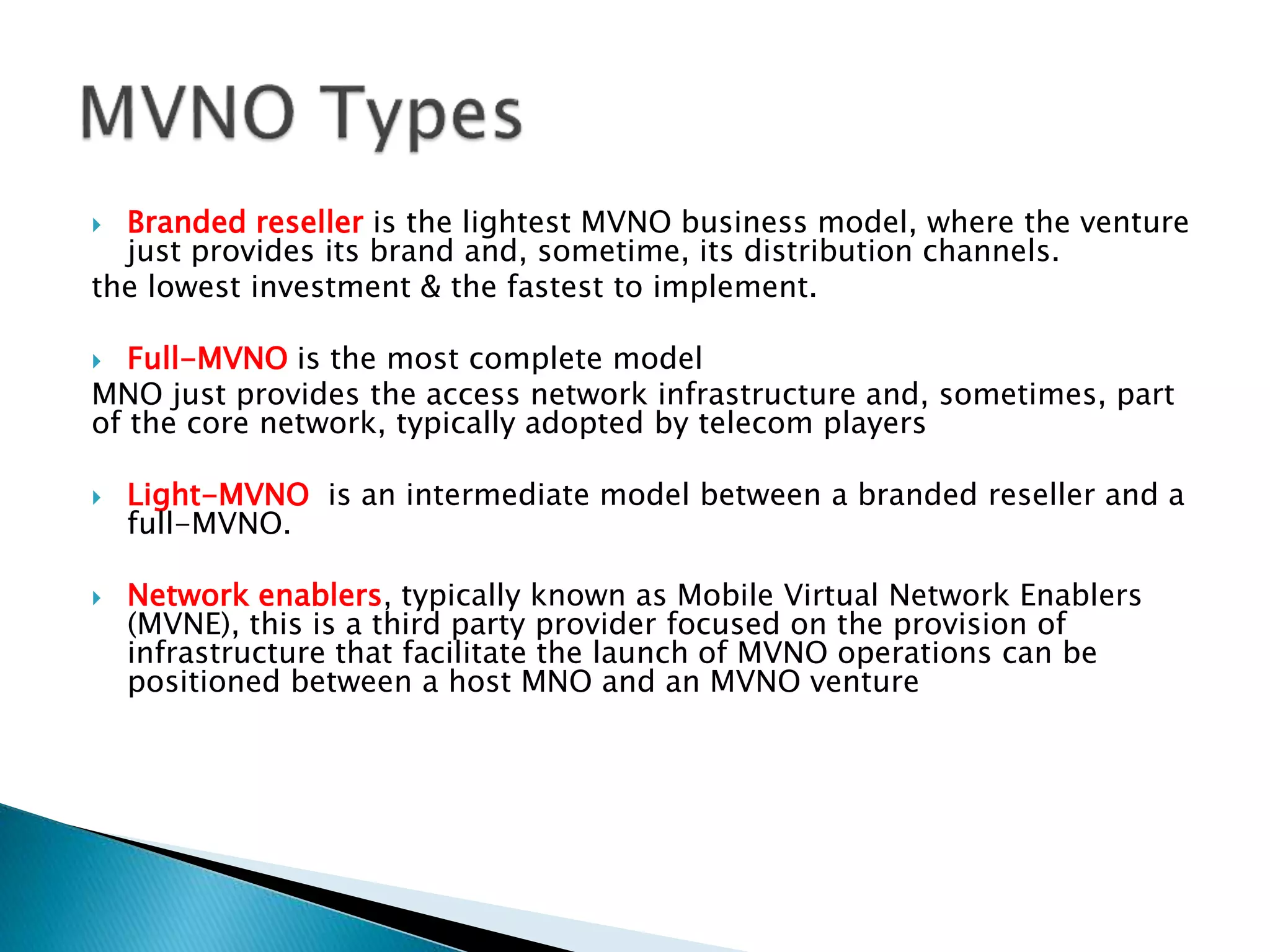  Branded reseller is the lightest MVNO business model, where the venture
just provides its brand and, sometime, its distribution channels.
the lowest investment & the fastest to implement.
 Full-MVNO is the most complete model
MNO just provides the access network infrastructure and, sometimes, part
of the core network, typically adopted by telecom players
 Light-MVNO is an intermediate model between a branded reseller and a
full-MVNO.
 Network enablers, typically known as Mobile Virtual Network Enablers
(MVNE), this is a third party provider focused on the provision of
infrastructure that facilitate the launch of MVNO operations can be
positioned between a host MNO and an MVNO venture
 