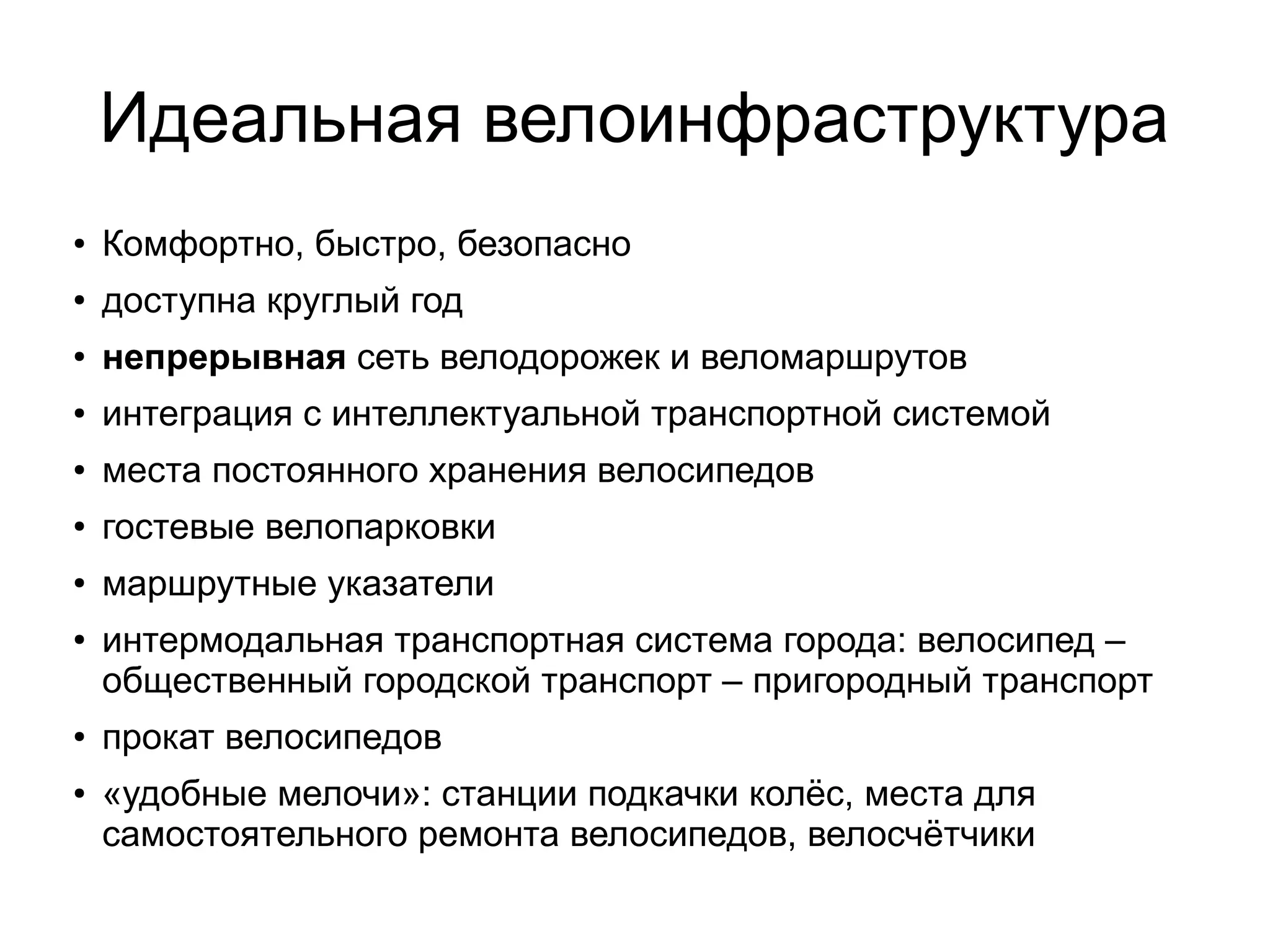 Идеальная велоинфраструктура
● Комфортно, быстро, безопасно
●
доступна круглый год
●
непрерывная сеть велодорожек и веломаршрутов
● интеграция с интеллектуальной транспортной системой
● места постоянного хранения велосипедов
●
гостевые велопарковки
●
маршрутные указатели
●
интермодальная транспортная система города: велосипед –
общественный городской транспорт – пригородный транспорт
● прокат велосипедов
● «удобные мелочи»: станции подкачки колёс, места для
самостоятельного ремонта велосипедов, велосчётчики
 