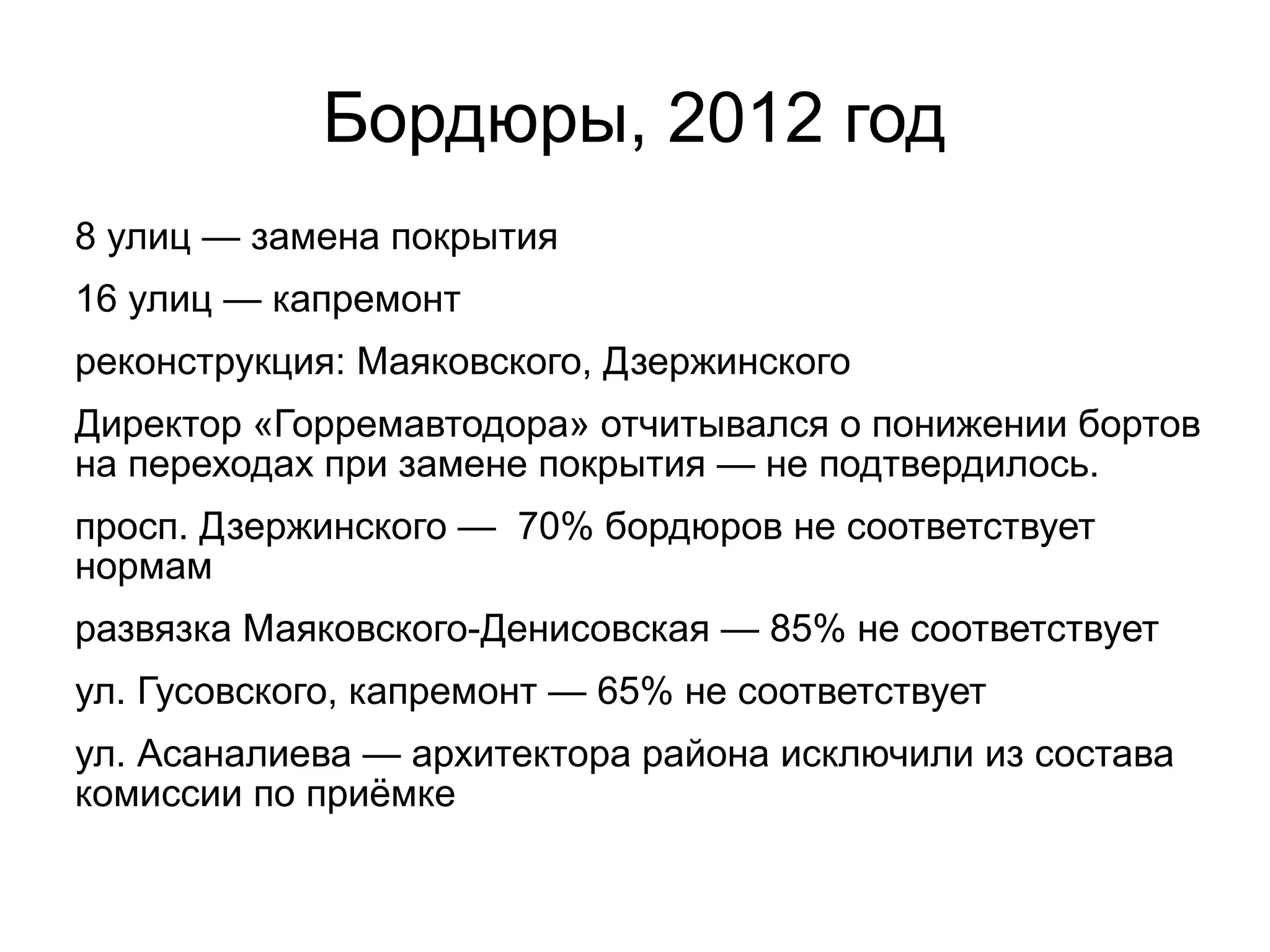 Бордюры, 2012 год
8 улиц — замена покрытия
16 улиц — капремонт
реконструкция: Маяковского, Дзержинского
Директор «Горремавтодора» отчитывался о понижении бортов
на переходах при замене покрытия — не подтвердилось.
просп. Дзержинского — 70% бордюров не соответствует
нормам
развязка Маяковского-Денисовская — 85% не соответствует
ул. Гусовского, капремонт — 65% не соответствует
ул. Асаналиева — архитектора района исключили из состава
комиссии по приёмке
 