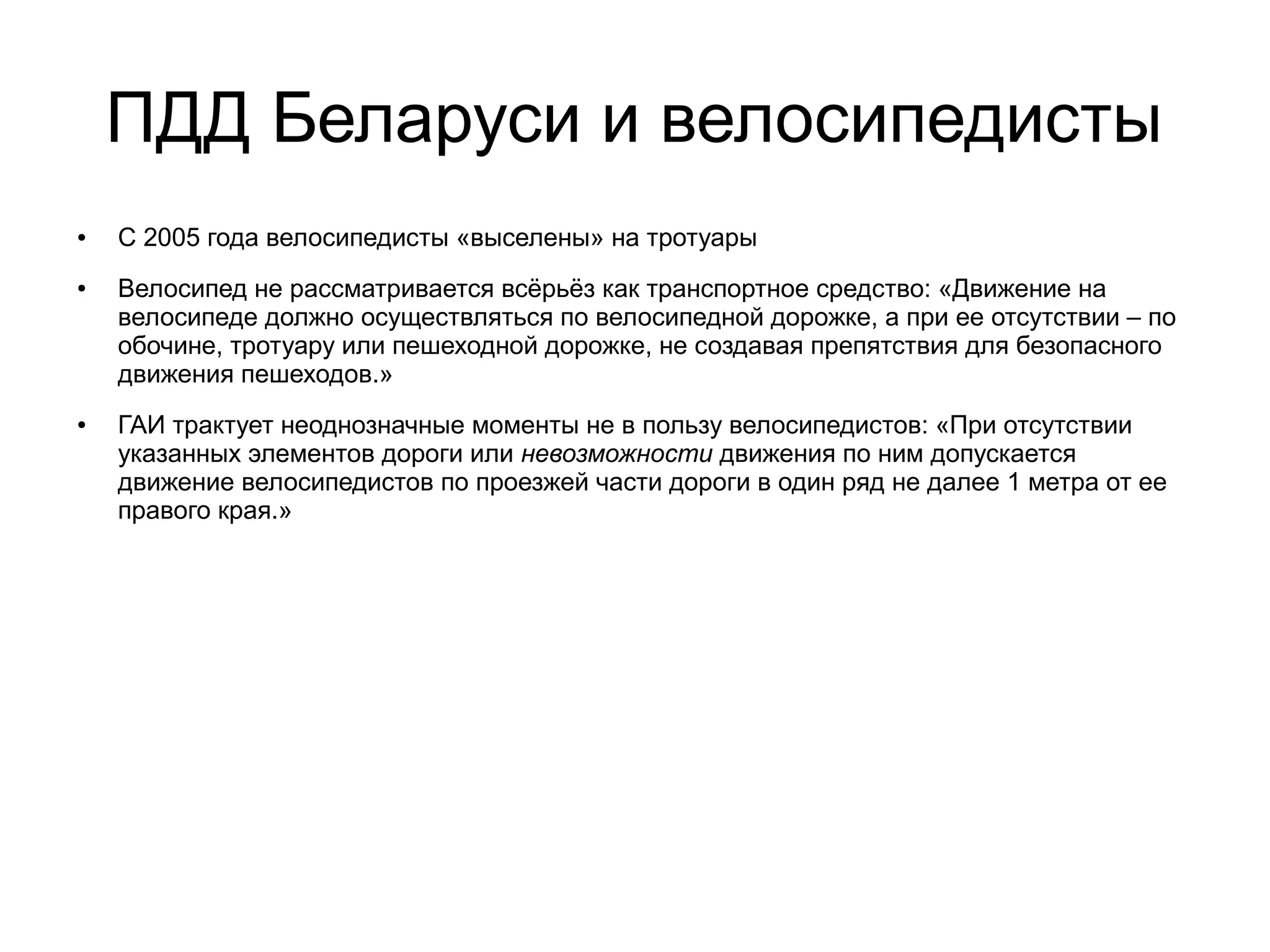 ПДД Беларуси и велосипедисты
● С 2005 года велосипедисты «выселены» на тротуары
● Велосипед не рассматривается всёрьёз как транспортное средство: «Движение на
велосипеде должно осуществляться по велосипедной дорожке, а при ее отсутствии – по
обочине, тротуару или пешеходной дорожке, не создавая препятствия для безопасного
движения пешеходов.»
● ГАИ трактует неоднозначные моменты не в пользу велосипедистов: «При отсутствии
указанных элементов дороги или невозможности движения по ним допускается
движение велосипедистов по проезжей части дороги в один ряд не далее 1 метра от ее
правого края.»
 