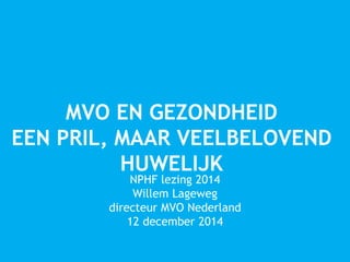 MVO EN GEZONDHEID 
EEN PRIL, MAAR VEELBELOVEND 
HUWELIJK 
NPHF lezing 2014 
Willem Lageweg 
directeur MVO Nederland 
12 december 2014 
 