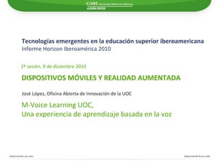 Tecnologías emergentes en la educación superior iberoamericana Informe Horizon Iberoamérica 2010   M-Voice Learning UOC,  Una experiencia de aprendizaje basada en la voz José López, Oficina Abierta de Innovación de la UOC DISPOSITIVOS MÓVILES Y REALIDAD AUMENTADA 2ª sesión, 9 de diciembre 2010 