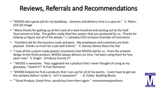 Reviews, Referrals and Recommendations
• "MVOSS did a great job for my backdrop... Services and delivery time is a spot on." E. Pobre -
CEO Q5 Image
• "Many thanks for getting up at the crack of o-dark-hundred and coming out to the Golf
Tournament to help. The golfers really liked the coolers that you produced for us. Thanks for
helping us figure out all of the details." L. Lahodny-CEO Lemoore Chamber of Commerce
• "Excellent job for the business cards and pens. My employees and customers are both
pleased. thanks so much for a job well d done." S. Garvey-Owner Rose City Taxi
• "I love all the custom made pewter ornaments that MVOSS did for us. From the artwork
design to the finish product, MVOSS always delivers on time. I've been using them for four
years now." S. Singer - Simsbury County CT
• " MVOSS is awesome. They suggested me a product that I never thought of using as my
giveaway. I loved it!!" K-Pure Romance
• "MVOSS helped me find a products that I can use for all of my events. I even have to get see
the samples before I order it. Isn't it awesome!" - G. Foiley- Buidling Blocks
• ""Great Product, Great Price, would buy from them again." moremoneyspenthazel
 