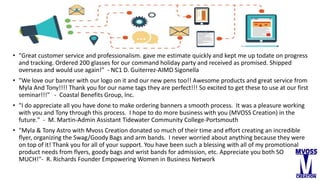 • "Great customer service and professionalism. gave me estimate quickly and kept me up todate on progress
and tracking. Ordered 200 glasses for our command holiday party and received as promised. Shipped
overseas and would use again!" - NC1 D. Guiterrez-AIMD Sigonella
• "We love our banner with our logo on it and our new pens too!! Awesome products and great service from
Myla And Tony!!!! Thank you for our name tags they are perfect!!! So excited to get these to use at our first
seminar!!!" - Coastal Benefits Group, Inc.
• "I do appreciate all you have done to make ordering banners a smooth process. It was a pleasure working
with you and Tony through this process. I hope to do more business with you (MVOSS Creation) in the
future." - M. Martin-Admin Assistant Tidewater Community College-Portsmouth
• "Myla & Tony Astro with Mvoss Creation donated so much of their time and effort creating an incredible
flyer, organizing the Swag/Goody Bags and arm bands. I never worried about anything because they were
on top of it! Thank you for all of your support. You have been such a blessing with all of my promotional
product needs from flyers, goody bags and wrist bands for admission, etc. Appreciate you both SO
MUCH!"- R. Richards Founder Empowering Women in Business Network
 