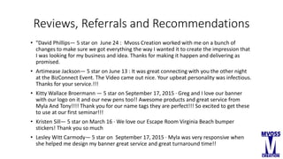 Reviews, Referrals and Recommendations
• "David Phillips— 5 star on June 24 : Mvoss Creation worked with me on a bunch of
changes to make sure we got everything the way I wanted it to create the impression that
I was looking for my business and idea. Thanks for making it happen and delivering as
promised.
• Artimease Jackson— 5 star on June 13 : It was great connecting with you the other night
at the BizConnect Event. The Video came out nice. Your upbeat personality was infectious.
Thanks for your service.!!!
• Kitty Wallace Broermann — 5 star on September 17, 2015 · Greg and I love our banner
with our logo on it and our new pens too!! Awesome products and great service from
Myla And Tony!!!! Thank you for our name tags they are perfect!!! So excited to get these
to use at our first seminar!!!
• Kristen Sill— 5 star on March 16 · We love our Escape Room Virginia Beach bumper
stickers! Thank you so much
• Lesley Witt Carmody— 5 star on September 17, 2015 · Myla was very responsive when
she helped me design my banner great service and great turnaround time!!
 