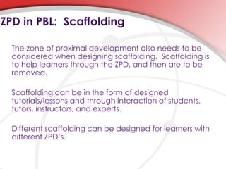The zone of proximal development also needs to be
considered when designing scaffolding. Scaffolding is
to help learners through the ZPD, and then are to be
removed.
Scaffolding can be in the form of designed
tutorials/lessons and through interaction of students,
tutors, instructors, and experts.
Different scaffolding can be designed for learners with
different ZPD’s.
ZPD in PBL: Scaffolding
 