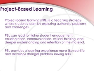 Project-based learning (PBL) is a teaching strategy
where students learn by exploring authentic problems
and challenges.
PBL can lead to higher student engagement,
collaboration, communication, critical thinking, and
deeper understanding and retention of the material.
PBL provides a learning experience more like real-life
and develops stronger problem solving skills.
Project-Based Learning
 