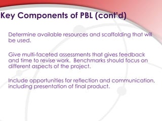 Determine available resources and scaffolding that will
be used.
Give multi-faceted assessments that gives feedback
and time to revise work. Benchmarks should focus on
different aspects of the project.
Include opportunities for reflection and communication,
including presentation of final product.
Key Components of PBL (cont’d)
 