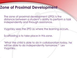 The zone of proximal development (ZPD) is the
distance between a student’s ability to perform a task
independently and through assistance.
Vygotsky sees the ZPD as where the learning occurs.
Scaffolding is to take place in this zone.
"What the child is able to do in collaboration today, he
will be able to do independently tomorrow.“ Lev
Vygotsky.
Zone of Proximal Development
 