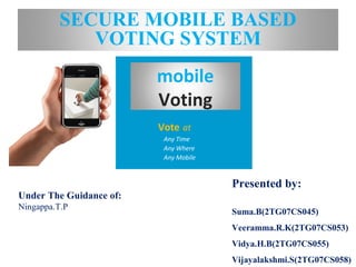 mobile
Voting
Vote at
Any Time
Any Where
Any Mobile
SECURE MOBILE BASED
VOTING SYSTEM
Under The Guidance of:
Ningappa.T.P
Presented by:
Suma.B(2TG07CS045)
Veeramma.R.K(2TG07CS053)
Vidya.H.B(2TG07CS055)
Vijayalakshmi.S(2TG07CS058)
 