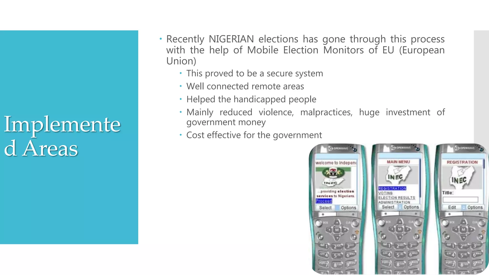 Implemente
d Areas
 Recently NIGERIAN elections has gone through this process
with the help of Mobile Election Monitors of EU (European
Union)
 This proved to be a secure system
 Well connected remote areas
 Helped the handicapped people
 Mainly reduced violence, malpractices, huge investment of
government money
 Cost effective for the government
 