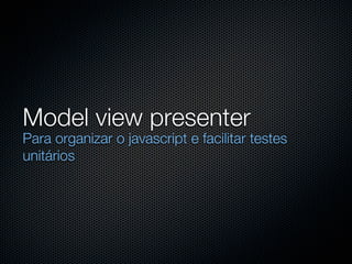 Model view presenter
Para organizar o javascript e facilitar testes
unitários
 