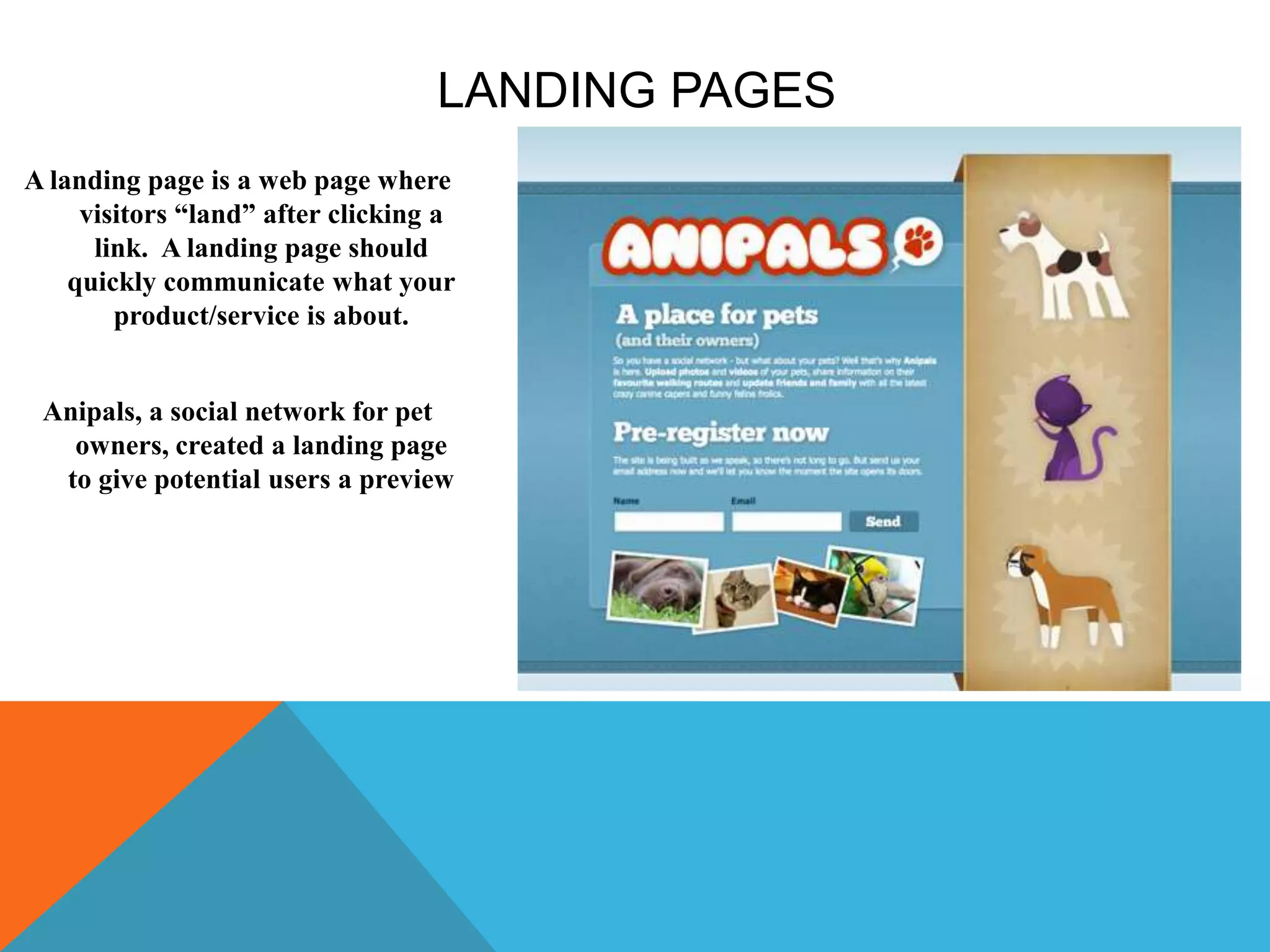 LANDING PAGES
A landing page is a web page where
visitors “land” after clicking a
link. A landing page should
quickly communicate what your
product/service is about.
Anipals, a social network for pet
owners, created a landing page
to give potential users a preview
 